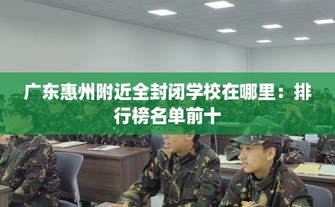 广东惠州附近全封闭学校在哪里：排行榜名单前十