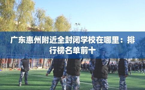广东惠州附近全封闭学校在哪里：排行榜名单前十