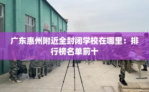 广东惠州附近全封闭学校在哪里：排行榜名单前十