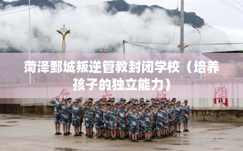 菏泽鄄城叛逆管教封闭学校（培养孩子的独立能力）