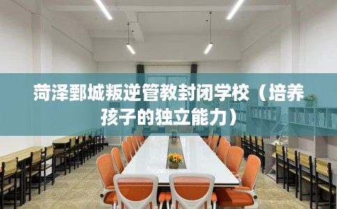 菏泽鄄城叛逆管教封闭学校（培养孩子的独立能力）