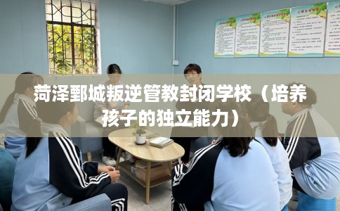 菏泽鄄城叛逆管教封闭学校（培养孩子的独立能力）