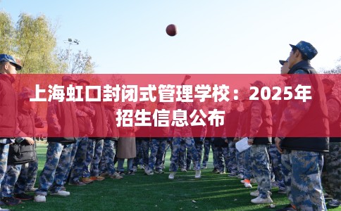 上海虹口封闭式管理学校：2025年招生信息公布