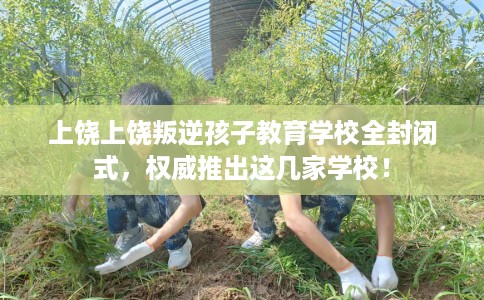 上饶上饶叛逆孩子教育学校全封闭式，权威推出这几家学校！