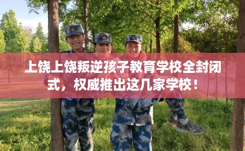 上饶上饶叛逆孩子教育学校全封闭式，权威推出这几家学校！