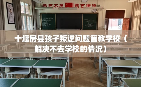 十堰房县孩子叛逆问题管教学校（解决不去学校的情况）