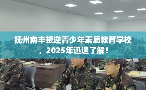 抚州南丰叛逆青少年素质教育学校，2025年迅速了解！
