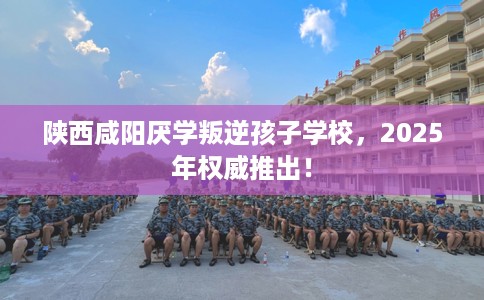 陕西咸阳厌学叛逆孩子学校，2025年权威推出！