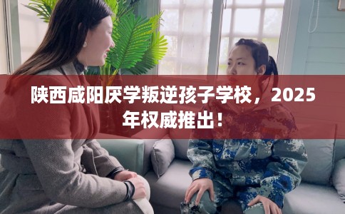 陕西咸阳厌学叛逆孩子学校，2025年权威推出！