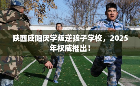 陕西咸阳厌学叛逆孩子学校，2025年权威推出！