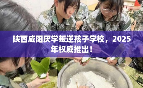 陕西咸阳厌学叛逆孩子学校，2025年权威推出！