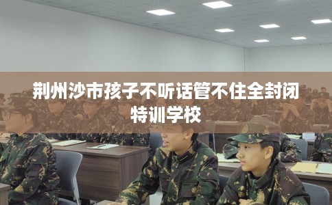 荆州沙市孩子不听话管不住全封闭特训学校