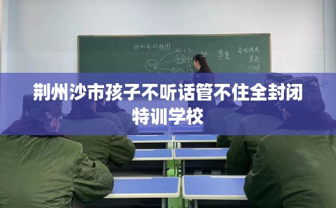 荆州沙市孩子不听话管不住全封闭特训学校