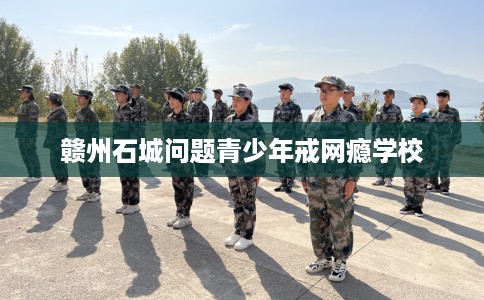 赣州石城问题青少年戒网瘾学校
