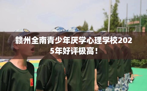 赣州全南青少年厌学心理学校2025年好评极高！