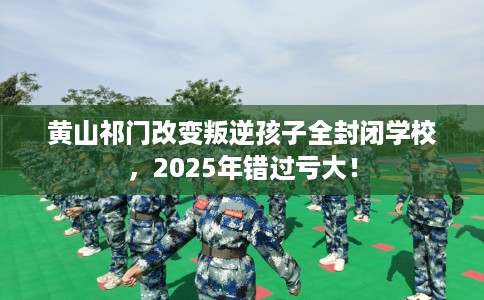 黄山祁门改变叛逆孩子全封闭学校，2025年错过亏大！