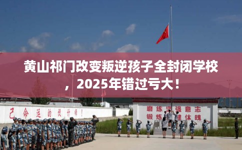 黄山祁门改变叛逆孩子全封闭学校，2025年错过亏大！
