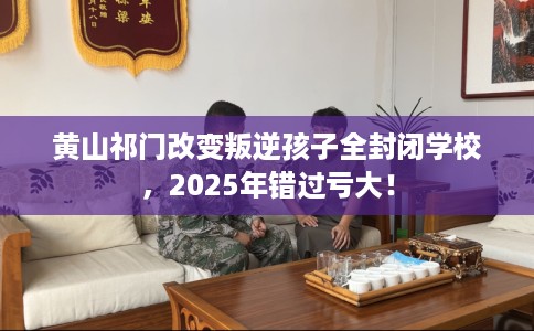 黄山祁门改变叛逆孩子全封闭学校，2025年错过亏大！