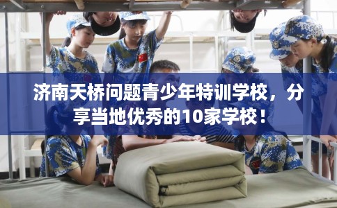 济南天桥问题青少年特训学校，分享当地优秀的10家学校！