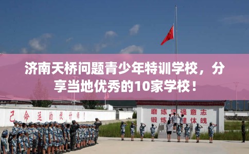 济南天桥问题青少年特训学校，分享当地优秀的10家学校！