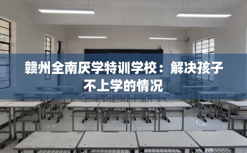 赣州全南厌学特训学校：解决孩子不上学的情况