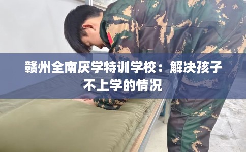 赣州全南厌学特训学校：解决孩子不上学的情况
