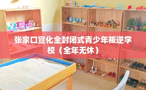 张家口宣化全封闭式青少年叛逆学校（全年无休）
