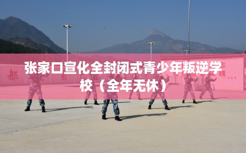 张家口宣化全封闭式青少年叛逆学校（全年无休）