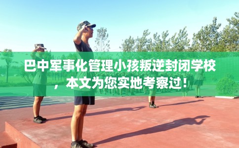 巴中军事化管理小孩叛逆封闭学校，本文为您实地考察过！