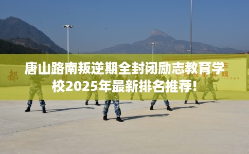 唐山路南叛逆期全封闭励志教育学校2025年最新排名推荐!