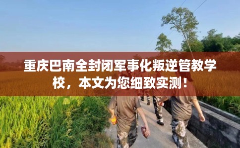 重庆巴南全封闭军事化叛逆管教学校，本文为您细致实测！