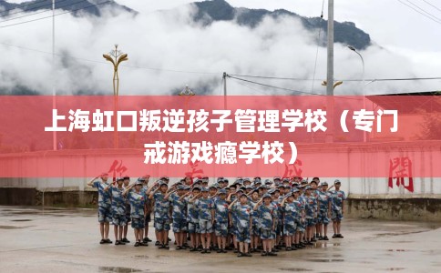 上海虹口叛逆孩子管理学校（专门戒游戏瘾学校）