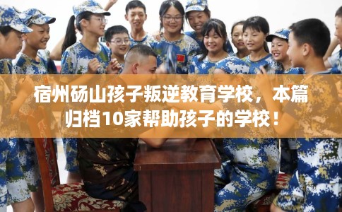 宿州砀山孩子叛逆教育学校，本篇归档10家帮助孩子的学校！