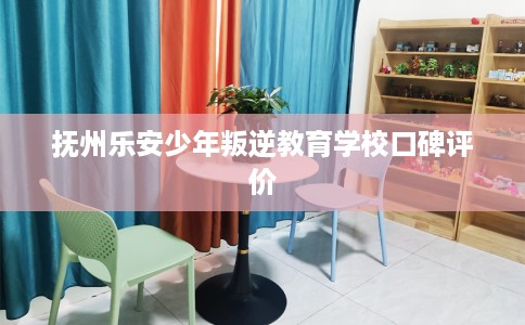 抚州乐安少年叛逆教育学校口碑评价