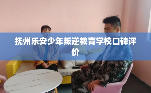 抚州乐安少年叛逆教育学校口碑评价