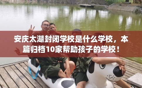 安庆太湖封闭学校是什么学校，本篇归档10家帮助孩子的学校！