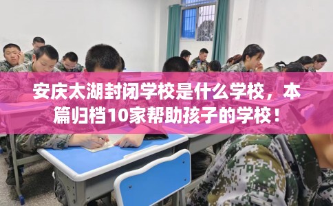 安庆太湖封闭学校是什么学校，本篇归档10家帮助孩子的学校！