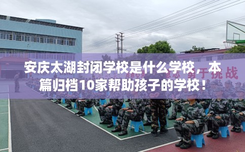 安庆太湖封闭学校是什么学校，本篇归档10家帮助孩子的学校！