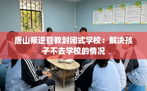 唐山叛逆管教封闭式学校：解决孩子不去学校的情况