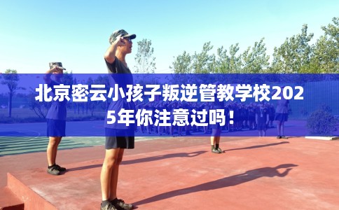 北京密云小孩子叛逆管教学校2025年你注意过吗！