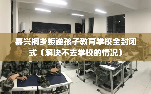 嘉兴桐乡叛逆孩子教育学校全封闭式（解决不去学校的情况）