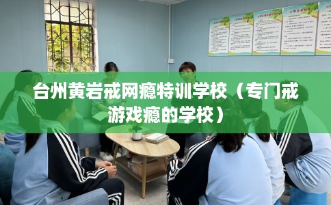 台州黄岩戒网瘾特训学校（专门戒游戏瘾的学校）