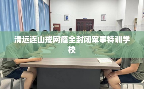 清远连山戒网瘾全封闭军事特训学校