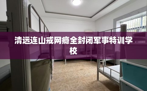 清远连山戒网瘾全封闭军事特训学校