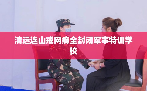 清远连山戒网瘾全封闭军事特训学校