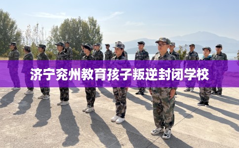 济宁兖州教育孩子叛逆封闭学校