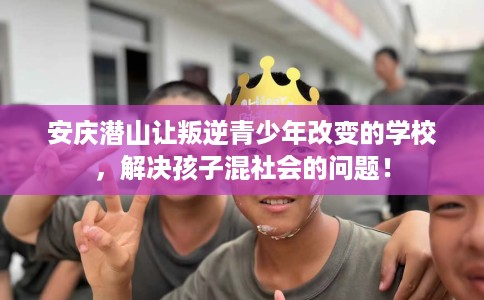 安庆潜山让叛逆青少年改变的学校，解决孩子混社会的问题！