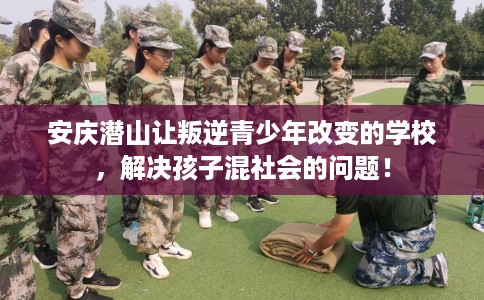 安庆潜山让叛逆青少年改变的学校，解决孩子混社会的问题！