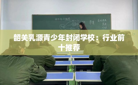 韶关乳源青少年封闭学校：行业前十推荐