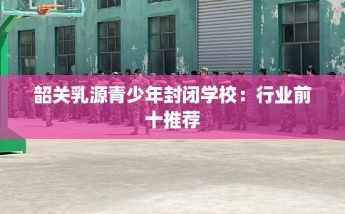 韶关乳源青少年封闭学校：行业前十推荐
